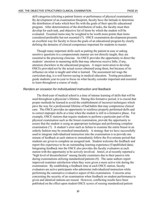 ASE: THE OBJECTIVE STRUCTURED CLINICAL EXAMINATION PAGE 21
21
skill categories (eliciting a patient history or performance of physical examination).
By development of an examination blueprint, faculty have the latitude to determine
the distribution of tasks which best fits with the goals of their specific educational
program. After determination of the distribution of tasks, the faculty must then
develop for each task, and objective list of items by which the student will be
evaluated. Essential items may be weighted to be worth more points than items
considered preferable but not essential (7). OSCE examination development presents
an excellent way for faculty to focus the goals of an educational program by clearly
defining the domains of clinical competence important for students to master.
Though many important skills such as putting the patient at ease or asking
sensitive questions in a compassionate manner are not directly taught, they are
essential to the practicing clinician. An OSCE provides the opportunity to direct the
students’ attention to mastering skills that may otherwise receive little, if any,
attention elsewhere in the educational program. A major motivation to develop
OSCEs provided not by the actual scores obtained using them, but because of its
influence on what is taught and what is learned. The assessment tail wags the
curriculum dog, is a well known saying in medical education. Testing procedures
guide students year-to-year to focus on what faculty consider important and essential
to learn throughout a course of study.
⇒ Renders an occasion for individualized instruction and feedback
The third-year of medical school is a time of intense learning of skills that will be
used throughout a physician’s lifetime. During this formative period, it is crucial that
proper methods be learned to avoid the establishment of incorrect techniques which
pave the way for a professional lifetime of bad habits that may compromise clinical
care. The OSCE provides an opportunity to reinforce properly performed skills and
to correct improper skills at a time when the student is still in a formative phase. For
example, OSCE stations that require students to perform a particular part of the
physical examination such as the breast examination, provide the opportunity to
assure that the student is using an appropriate technique and performing complete
examination (7). A student’s error such as failure to examine the entire breast in an
orderly fashion may be remedied immediately. A strategy that we have successfully
used to integrate individualized instruction into the examination is to provide one
minute of feedback at each station to immediately follow the five-minute period that
students are given to complete an assigned task. Student welcome the feedback and
report this experience to be an outstanding learning experience (Unpublished data).
Integrating feedback into the OSCE also provides the faculty evaluators at each
station with the opportunity to be actively involved. Amiel, et al recently reported a
“high level of dissatisfaction” among faculty examiners due to their passive role
during examinations utilizing standardized patients (8). The same authors report
improved examiner satisfaction when they were given a more active role during the
examination. By establishing a feedback time at each OSCE station, faculty
evaluators are active participants who administer individualized instruction while
performing the summative evaluative aspect of this examination. Concerns arise
concerning the security of an examination when feedback on student performance is
given and identical stations are reused. However, conflicting results have been
published on the effect upon student OSCE scores of reusing standardized patient
 