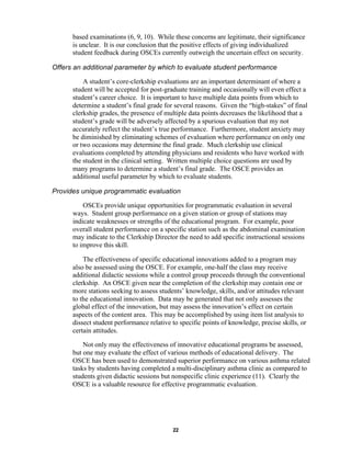 22
based examinations (6, 9, 10). While these concerns are legitimate, their significance
is unclear. It is our conclusion that the positive effects of giving individualized
student feedback during OSCEs currently outweigh the uncertain effect on security.
⇒ Offers an additional parameter by which to evaluate student performance
A student’s core-clerkship evaluations are an important determinant of where a
student will be accepted for post-graduate training and occasionally will even effect a
student’s career choice. It is important to have multiple data points from which to
determine a student’s final grade for several reasons. Given the “high-stakes” of final
clerkship grades, the presence of multiple data points decreases the likelihood that a
student’s grade will be adversely affected by a spurious evaluation that my not
accurately reflect the student’s true performance. Furthermore, student anxiety may
be diminished by eliminating schemes of evaluation where performance on only one
or two occasions may determine the final grade. Much clerkship use clinical
evaluations completed by attending physicians and residents who have worked with
the student in the clinical setting. Written multiple choice questions are used by
many programs to determine a student’s final grade. The OSCE provides an
additional useful parameter by which to evaluate students.
⇒ Provides unique programmatic evaluation
OSCEs provide unique opportunities for programmatic evaluation in several
ways. Student group performance on a given station or group of stations may
indicate weaknesses or strengths of the educational program. For example, poor
overall student performance on a specific station such as the abdominal examination
may indicate to the Clerkship Director the need to add specific instructional sessions
to improve this skill.
The effectiveness of specific educational innovations added to a program may
also be assessed using the OSCE. For example, one-half the class may receive
additional didactic sessions while a control group proceeds through the conventional
clerkship. An OSCE given near the completion of the clerkship may contain one or
more stations seeking to assess students’ knowledge, skills, and/or attitudes relevant
to the educational innovation. Data may be generated that not only assesses the
global effect of the innovation, but may assess the innovation’s effect on certain
aspects of the content area. This may be accomplished by using item list analysis to
dissect student performance relative to specific points of knowledge, precise skills, or
certain attitudes.
Not only may the effectiveness of innovative educational programs be assessed,
but one may evaluate the effect of various methods of educational delivery. The
OSCE has been used to demonstrated superior performance on various asthma related
tasks by students having completed a multi-disciplinary asthma clinic as compared to
students given didactic sessions but nonspecific clinic experience (11). Clearly the
OSCE is a valuable resource for effective programmatic evaluation.
 