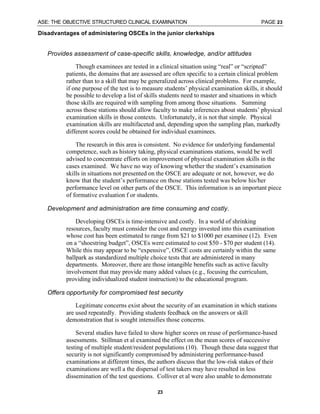 ASE: THE OBJECTIVE STRUCTURED CLINICAL EXAMINATION PAGE 23
23
Disadvantages of administering OSCEs in the junior clerkships
⇒ Provides assessment of case-specific skills, knowledge, and/or attitudes
Though examinees are tested in a clinical situation using “real” or “scripted”
patients, the domains that are assessed are often specific to a certain clinical problem
rather than to a skill that may be generalized across clinical problems. For example,
if one purpose of the test is to measure students’ physical examination skills, it should
be possible to develop a list of skills students need to master and situations in which
those skills are required with sampling from among those situations. Summing
across those stations should allow faculty to make inferences about students’ physical
examination skills in those contexts. Unfortunately, it is not that simple. Physical
examination skills are multifaceted and, depending upon the sampling plan, markedly
different scores could be obtained for individual examinees.
The research in this area is consistent. No evidence for underlying fundamental
competence, such as history taking, physical examinations stations, would be well
advised to concentrate efforts on improvement of physical examination skills in the
cases examined. We have no way of knowing whether the student’s examination
skills in situations not presented on the OSCE are adequate or not, however, we do
know that the student’s performance on those stations tested was below his/her
performance level on other parts of the OSCE. This information is an important piece
of formative evaluation f or students.
⇒ Development and administration are time consuming and costly.
Developing OSCEs is time-intensive and costly. In a world of shrinking
resources, faculty must consider the cost and energy invested into this examination
whose cost has been estimated to range from $21 to $1000 per examinee (12). Even
on a “shoestring budget”, OSCEs were estimated to cost $50 - $70 per student (14).
While this may appear to be “expensive”, OSCE costs are certainly within the same
ballpark as standardized multiple choice tests that are administered in many
departments. Moreover, there are those intangible benefits such as active faculty
involvement that may provide many added values (e.g., focusing the curriculum,
providing individualized student instruction) to the educational program.
⇒ Offers opportunity for compromised test security
Legitimate concerns exist about the security of an examination in which stations
are used repeatedly. Providing students feedback on the answers or skill
demonstration that is sought intensifies those concerns.
Several studies have failed to show higher scores on reuse of performance-based
assessments. Stillman et al examined the effect on the mean scores of successive
testing of multiple student/resident populations (10). Though these data suggest that
security is not significantly compromised by administering performance-based
examinations at different times, the authors discuss that the low-risk stakes of their
examinations are well a the dispersal of test takers may have resulted in less
dissemination of the test questions. Colliver et al were also unable to demonstrate
 