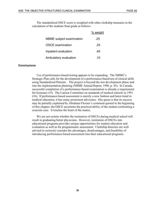 ASE: THE OBJECTIVE STRUCTURED CLINICAL EXAMINATION PAGE 25
25
The standardized OSCE score is weighted with other clerkship measures in the
calculation of the students final grade as follows:
% weight
NBME subject examination .25
OSCE examination .25
Inpatient evaluation .40
Ambulatory evaluation .10
Conclusions
Use of performance-based testing appears to be expanding. The NBME’s
Strategic Plan calls for the development of a performance-based test of clinical skills
using Standardized Patients. The project is beyond the test development phase and
into the implementation planning (NBME Annual Report, 1996, p. 43). In Canada,
successful completion of a performance-based examination is already a requirement
for licensure (15). The Liaison Committee on standards of medical schools in 1991
(16). If performance-based assessment is merely a new fashion and latest trend in
medical education, it has many prominent advocates. Our guess is that its success
may be partially explained by Abraham Flexner’s comment quoted in the beginning
of this chapter; the OSCE ascertains the practical ability of the student confronting a
concrete case. It touches the heart of the matter.
We are not certain whether the institution of OSCEs during medical school will
result in graduating better physicians. However, institution of OSCEs into
educational programs provides unique opportunities for student education and
evaluation as well as for programmatic assessment. Clerkship directors are well
advised to seriously consider the advantages, disadvantages, and feasibility of
introducing performance-based assessment into their educational programs.
 
