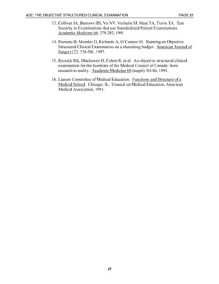 ASE: THE OBJECTIVE STRUCTURED CLINICAL EXAMINATION PAGE 27
27
13. Colliver JA, Barrows HS, Vu NV, Verhulst SJ, Mast TA, Travis TA. Test
Security in Examinations that use Standardized Patient Examinations.
Academic Medicine 66: 279-282, 1991.
14. Poenaru D, Morales D, Richards A, O’Connor M. Running an Objective
Structured Clinical Examination on a shoestring budget. American Journal of
Surgery173: 538-541, 1997.
15. Reznick RK, Blackmore D, Cohen R, et al. An objective structured clinical
examination for the licentiate of the Medical Council of Canada: from
research to reality. Academic Medicine 68 (suppl): S4-S6, 1993.
16. Liaison Committee of Medical Education. Functions and Structure of a
Medical School. Chicago, IL: Council on Medical Education, American
Medical Association, 1991.
 