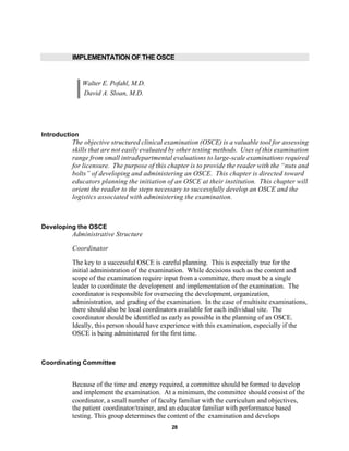 28
IMPLEMENTATION OF THE OSCE
Walter E. Pofahl, M.D.
David A. Sloan, M.D.
Introduction
The objective structured clinical examination (OSCE) is a valuable tool for assessing
skills that are not easily evaluated by other testing methods. Uses of this examination
range from small intradepartmental evaluations to large-scale examinations required
for licensure. The purpose of this chapter is to provide the reader with the “nuts and
bolts” of developing and administering an OSCE. This chapter is directed toward
educators planning the initiation of an OSCE at their institution. This chapter will
orient the reader to the steps necessary to successfully develop an OSCE and the
logistics associated with administering the examination.
Developing the OSCE
Administrative Structure
Coordinator
The key to a successful OSCE is careful planning. This is especially true for the
initial administration of the examination. While decisions such as the content and
scope of the examination require input from a committee, there must be a single
leader to coordinate the development and implementation of the examination. The
coordinator is responsible for overseeing the development, organization,
administration, and grading of the examination. In the case of multisite examinations,
there should also be local coordinators available for each individual site. The
coordinator should be identified as early as possible in the planning of an OSCE.
Ideally, this person should have experience with this examination, especially if the
OSCE is being administered for the first time.
Coordinating Committee
Because of the time and energy required, a committee should be formed to develop
and implement the examination. At a minimum, the committee should consist of the
coordinator, a small number of faculty familiar with the curriculum and objectives,
the patient coordinator/trainer, and an educator familiar with performance based
testing. This group determines the content of the examination and develops
 