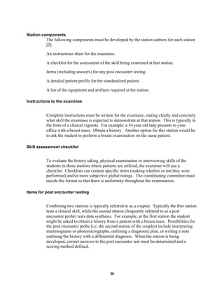 30
Station components
The following components must be developed by the station authors for each station
[2]:
An instructions sheet for the examinee.
A checklist for the assessment of the skill being examined at that station.
Items (including answers) for any post encounter testing.
A detailed patient profile for the standardized patient.
A list of the equipment and artifacts required at the station.
Instructions to the examinee
Complete instructions must be written for the examinee, stating clearly and concisely
what skill the examinee is expected to demonstrate at that station. This is typically in
the form of a clinical vignette. For example: a 54 year old lady presents to your
office with a breast mass. Obtain a history. Another option for this station would be
to ask the student to perform a breast examination on the same patient.
Skill assessment checklist
To evaluate the history taking, physical examination or interviewing skills of the
students in those stations where patients are utilized, the examiner will use a
checklist. Checklists can contain specific items (making whether or not they were
performed) and/or more subjective global ratings. The coordinating committee must
decide the format so that there is uniformity throughout the examination.
Items for post encounter testing
Combining two stations is typically referred to as a couplet. Typically the first station
tests a clinical skill, while the second station (frequently referred to as a post
encounter probe) tests data synthesis. For example, at the first station the student
might be asked to obtain a history from a patient with a breast mass. Possibilities for
the post encounter probe (i.e. the second station of the couplet) include interpreting
mammograms or photomicrographs, outlining a diagnostic plan, or writing a note
outlining the history with a differential diagnosis. When the station is being
developed, correct answers to the post encounter test must be determined and a
scoring method defined.
 