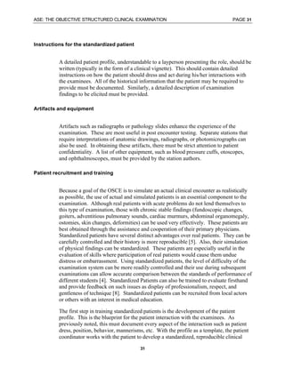 ASE: THE OBJECTIVE STRUCTURED CLINICAL EXAMINATION PAGE 31
31
Instructions for the standardized patient
A detailed patient profile, understandable to a layperson presenting the role, should be
written (typically in the form of a clinical vignette). This should contain detailed
instructions on how the patient should dress and act during his/her interactions with
the examinees. All of the historical information that the patient may be required to
provide must be documented. Similarly, a detailed description of examination
findings to be elicited must be provided.
Artifacts and equipment
Artifacts such as radiographs or pathology slides enhance the experience of the
examination. These are most useful in post encounter testing. Separate stations that
require interpretations of anatomic drawings, radiographs, or photomicrographs can
also be used. In obtaining these artifacts, there must be strict attention to patient
confidentiality. A list of other equipment, such as blood pressure cuffs, otoscopes,
and ophthalmoscopes, must be provided by the station authors.
Patient recruitment and training
Because a goal of the OSCE is to simulate an actual clinical encounter as realistically
as possible, the use of actual and simulated patients is an essential component to the
examination. Although real patients with acute problems do not lend themselves to
this type of examination, those with chronic stable findings (fundoscopic changes,
goiters, adventitious pulmonary sounds, cardiac murmurs, abdominal organomegaly,
ostomies, skin changes, deformities) can be used very effectively. These patients are
best obtained through the assistance and cooperation of their primary physicians.
Standardized patients have several distinct advantages over real patients. They can be
carefully controlled and their history is more reproducible [5]. Also, their simulation
of physical findings can be standardized. These patients are especially useful in the
evaluation of skills where participation of real patients would cause them undue
distress or embarrassment. Using standardized patients, the level of difficulty of the
examination system can be more readily controlled and their use during subsequent
examinations can allow accurate comparison between the standards of performance of
different students [4]. Standardized Patients can also be trained to evaluate firsthand
and provide feedback on such issues as display of professionalism, respect, and
gentleness of technique [8]. Standardized patients can be recruited from local actors
or others with an interest in medical education.
The first step in training standardized patients is the development of the patient
profile. This is the blueprint for the patient interaction with the examinees. As
previously noted, this must document every aspect of the interaction such as patient
dress, position, behavior, mannerisms, etc. With the profile as a template, the patient
coordinator works with the patient to develop a standardized, reproducible clinical
 