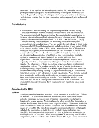32
encounter. When a patient has been adequately trained for a particular station, the
portrayal can be videotaped to assist in the training of subsequent patients for the
station. In general, training a patient to present a history requires two to five hours,
while training a patient for a physical examination station requires five to ten hours of
training.
Costs/Budgeting
Costs associated with developing and implementing an OSCE can vary widely.
There are both indirect (hidden) and direct costs associated with the examination.
Variables associated with these costs include the magnitude of the examination, its
frequency, the use of standardized patients, the use of volunteer faculty. Estimates
for the costs of the examination vary from $28 to over $1000 per student [1,3,6,7].
The overwhelming source of expense for developing and administering these
examinations is personnel expenses. This can take the form of indirect or direct costs.
Cusimano, el al [3] found that development and administration of a six station OSCE
to 40 students required a total of 327.5 hours. Approximately 50% of this time was
during the development phase of the examination. It is reasonable to assume that
academic faculty will not be directly reimbursed for their participation in the
development and administration of an OSCE at their own institution. Similarly,
secretarial support during normal hours will not require additional direct
expenditures. However, the loss of clinical revenue represents a true cost and is
especially important as practice income is being monitored closely in academic
faculty. The other source of direct expenditure for personnel costs is in the use of
standardized patients. The hourly expense for the use of standardized patients,
excluding training, ranges from $7.50 to $50.00 depending on the level of interaction
with the examinee (obtaining a history vs. physical examination) [9]. Expenditures
for artifacts should be only a fraction of overall expenditures. Aside from the indirect
costs associated with identifying and locating the appropriate materials, there are
costs associated with reproducing the material. There should be no direct costs
associated with the use of clinic space for administration of the examination. Post
examination clean up will require direct expenditures only if janitorial services are
required.
Administering the OSCE
Location
Ideally the examination should recreate a clinical encounter in as realistic of a fashion
as possible. The examination should be administered in an area comfortable for
patients, examinees, and supervisors. Outpatient clinics are the most effective
locations for several reasons. Most are planned to allow smooth flow from station to
station. Furthermore, there are provisions for patient privacy. These same provisions
also contribute to examination security. Amenities such as rest rooms and handicap
access are available. The main disadvantage to using outpatient clinics is the need to
schedule the examination so that it does not conflict with normal patient care
activities. Thus most examinations that utilize clinic facilities must occur during the
evening hours or on weekends. When planning an OSCE, the testing area should be
diagrammed, stations noted and flow patterns shown. The layout should be such that
 