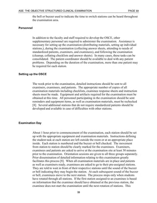 ASE: THE OBJECTIVE STRUCTURED CLINICAL EXAMINATION PAGE 33
33
the bell or buzzer used to indicate the time to switch stations can be heard throughout
the examination area.
Personnel
In addition to the faculty and staff required to develop the OSCE, other
supplementary personnel are required to administer the examination. Assistance is
necessary for setting up the examination (distributing materials, setting up individual
stations,), during the examination (collecting answer sheets, attending to needs of
standardized patients, examiners, and examinees), and following the examination
(cleanup, collating checklists and answer sheets). In many cases, these tasks can be
consolidated. The patient coordinator should be available to deal with any patient
problems. Depending on the duration of the examination, more than one patient may
be required for each station.
Setting up the OSCE
The week prior to the examination, detailed instructions should be sent to all
examiners, examinees, and patients. The appropriate number of copies of all
examination materials including checklists, examinee response sheets and instruction
sheets must be made. Equipment and artifacts required for the examination must be
obtained at this time. All personnel participating in the examination should be sent
reminders and equipment items, as well as examination materials, must be rechecked
[8]. Several additional stations that do not require standardized patients should be
developed and available in case of difficulties with other stations.
Examination Day
About 1 hour prior to commencement of the examination, each station should be set
up with the appropriate equipment and examination materials. Instructions defining
the student task at each station are left outside the room or at an appropriate place
inside. Each station is numbered and the buzzer or bell checked. The movement
from station to station should be clearly marked for the examinees. Examiners,
examinees and patients are asked to arrive at the examination site at least 30 minutes
prior to the examination. Orientation sessions are given to all three groups separately.
Prior dissemination of detailed information relating to this examination greatly
facilitates this process [8]. When all examination materials are in place and patients
as well as examiners ready, examinees are asked to go to their pre-assigned stations.
They are told to wait in front of their respective stations until the sound of the buzzer
or bell indicating they may begin the station. At each subsequent sound of the buzzer
or bell, examinees move to the next station. The process stops only when students
have rotated through all stations. If the first station assigned to an examinee is based
on information that the examinee should have obtained at the previous station, the
examinee does not start the examination until the next rotation of stations. This
 