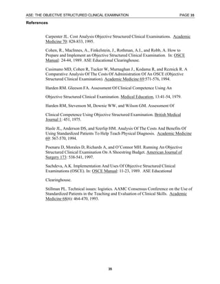 ASE: THE OBJECTIVE STRUCTURED CLINICAL EXAMINATION PAGE 35
35
References
Carpenter JL. Cost Analysis Objective Structured Clinical Examinations. Academic
Medicine 70: 828-833, 1995.
Cohen, R., MacInnes, A., Finkelstein, J., Rothman, A.I., and Robb, A. How to
Prepare and Implement an Objective Structured Clinical Examination. In: OSCE
Manual: 24-44, 1989. ASE Educational Clearinghouse.
Cusimano MD, Cohen R, Tucker W, Murnaghan J., Kodama R, and Reznick R. A
Comparative Analysis Of The Costs Of Administration Of An OSCE (Objective
Structured Clinical Examination). Academic Medicine 69:571-576, 1994.
Harden RM. Gleeson FA. Assessment Of Clinical Competence Using An
Objective Structured Clinical Examination. Medical Education, 13:41-54, 1979.
Harden RM, Stevenson M, Downie WW, and Wilson GM. Assessment Of
Clinical Competence Using Objective Structured Examination. British Medical
Journal 1: 451, 1975.
Hasle JL, Anderson DS, and Szerlip HM. Analysis Of The Costs And Benefits Of
Using Standardized Patients To Help Teach Physical Diagnosis. Academic Medicine
69: 567-570, 1994.
Poenaru D, Morales D, Richards A, and O’Connor MH. Running An Objective
Structured Clinical Examination On A Shoestring Budget. American Journal of
Surgery 173: 538-541, 1997.
Sachdeva, A.K. Implementation And Uses Of Objective Structured Clinical
Examinations (OSCE). In: OSCE Manual: 11-23, 1989. ASE Educational
Clearinghouse.
Stillman PL. Technical issues: logistics. AAMC Consensus Conference on the Use of
Standardized Patients in the Teaching and Evaluation of Clinical Skills. Academic
Medicine 68(6): 464-470, 1993.
 