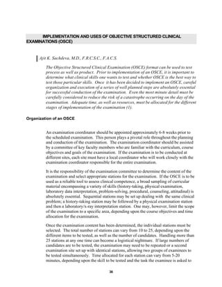 36
IMPLEMENTATION AND USES OF OBJECTIVE STRUCTURED CLINICAL
EXAMINATIONS (OSCE)
Ajit K. Sachdeva, M.D., F.R.C.S.C., F.A.C.S.
The Objective Structured Clinical Examination (OSCE) format can be used to test
process as well as product. Prior to implementation of an OSCE, it is important to
determine what clinical skills one wants to test and whether OSCE is the best way to
test those particular skills. Once it has been decided to implement an OSCE, careful
organization and execution of a series of well planned steps are absolutely essential
for successful conduction of the examination. Even the most minute detail must be
carefully considered to reduce the risk of a catastrophe occurring on the day of the
examination. Adequate time, as well as resources, must be allocated for the different
stages of implementation of the examination (1).
Organization of an OSCE
An examination coordinator should be appointed approximately 6-8 weeks prior to
the scheduled examination. This person plays a pivotal role throughout the planning
and conduction of the examination. The examination coordinator should be assisted
by a committee of key faculty members who are familiar with the curriculum, course
objectives and goals of the examination. If the examination is to be conducted at
different sites, each site must have a local coordinator who will work closely with the
examination coordinator responsible for the entire examination.
It is the responsibility of the examination committee to determine the content of the
examination and select appropriate stations for the examination. If the OSCE is to be
used as a reliable tool to assess clinical competence, a broad sampling of curricular
material encompassing a variety of skills (history-taking, physical examination,
laboratory data interpretation, problem-solving, procedural, counseling, attitudinal) is
absolutely essential. Sequential stations may be set up dealing with the same clinical
problem; a history-taking station may be followed by a physical examination station
and then a laboratory/x-ray interpretation station. One may, however, limit the scope
of the examination to a specific area, depending upon the course objectives and time
allocation for the examination.
Once the examination content has been determined, the individual stations must be
selected. The total number of stations can vary from 10 to 25, depending upon the
different items to be tested, as well as the number of candidates. Handling more than
25 stations at any one time can become a logistical nightmare. If large numbers of
candidates are to be tested, the examination may need to be repeated or a second
examination site set up with identical stations, allowing two groups of examinees to
be tested simultaneously. Time allocated for each station can vary from 5-20
minutes, depending upon the skill to be tested and the task the examinee is asked to
 