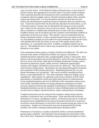 ASE: THE OBJECTIVE STRUCTURED CLINICAL EXAMINATION PAGE 37
37
carry out at the station. At the Medical College of Pennsylvania, we have found 10
minutes stations quite appropriate to test basic skills of our junior medical students.
Time constraints posed by the total duration of the examination must be carefully
considered, otherwise lengthy stations will lead to limited sampling of the curricular
content and clinical skills. It is also advisable to allocate the same time for each
station, thus facilitating the smooth movement of examinees from one station to the
next. Transit time must be built into the total time allocation for each station, e.g. for
a 10 minute station, 9 minutes may be allocated for the task given to the examinee
and 1 minute for the examinee to move to the next station. This additional time also
allows examiners to complete their checklists prior to entry of the next examinee.
Feedback stations may be included to provide examinees with immediate feedback on
performance at the previous station. “Rest stations” may be incorporated between
distant examination stations, to allow smooth transition from one station to the next.
It is also prudent to prepare an extra station for each examination which can be set up
with minimal effort at the last minute in case one of the regular stations fails to
materialize, e.g. a real patient may not be available, a standardize patient may be
sick, etc. This additional reserve station may incorporate the use of a plastic model or
laboratory/x-ray studies.
Each examination station requires a number of details to be addressed. The skill to be
assessed at that station will determine whether one requires a real patient, a
standardized patient, laboratory data, roentgenographic studies or other props. Real
patients with acute problems do not lend themselves well to this type of examination;
however, those with chronic stable physical findings (funduscopic changes, goiters,
adventitious pulmonary sounds, cardiac murmurs, abdominal organomegaly,
ostomies, skin changes, deformities) can be used very effectively. They may also be
used in history-taking stations. Real patients are best obtained through the assistance
and cooperation of their primary physicians. Standardized patients have several
distinct advantages over real patients. They can be carefully controlled and their
history is more reproducible (2). Also, their simulation of physical findings can be
standardized. These patients are especially useful in the evaluation of skills where
participation of real patients would cause them undue distress or embarrassment.
Using standardized patients, the level of difficulty of the examination station can be
more readily controlled and their use during subsequent examinations can allow
accurate comparison between the standards of performance of different students (1).
Standardized patients can also be trained to evaluate firsthand and provide feedback
on such issues as display of professionalism, respect, and gentleness of technique.
Complete instructions must be written for the examinee, stating clearly what the
examinee is expected to carry out at that station. These must provide all relevant
information in a concise, unambiguous fashion. Instructions must also be written for
the patient (real or standardized) conveying to the patient what he/she is required to
do and how much information is to be given to the examinee during the course of the
examination. Another set of instructions must also be prepared for the faculty
members who will be evaluating student performance during the OSCE.
Performance of examinees is usually evaluated by faculty or trained standardized
patients using a checklist. Such checklists must be prepared for each station where
they will be used. Preparation of checklists requires predetermined objective criteria
 
