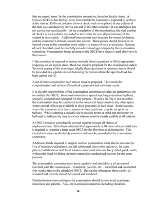 38
that are agreed upon by the examination committee, based on faculty input. A
typical checklists has the key items listed which the examinee is expected to perform
at the station. Different columns allow a check mark to be placed in one column if
the item was satisfactorily carried out and in the other column if it was attempted but
not carried out satisfactorily. At the completion of the examination, the total number
of checks in each column are added to determine the overall performance of the
student at that station. Additional bonus points may be given for overall technique
and the examinee’s attitude towards the patient. These points should, however, be
limited owing to the somewhat more subjective nature of such evaluations. Scoring
of each checklist, must be carefully considered and agreed upon by the examination
committee. Measurement issues relating to the OSCE have been covered elsewhere in
this manual.
If the examinee is required to answer multiple choice questions or fill in appropriate
responses on an answer sheet, these too must be prepared for the examination station.
To avoid cueing of the examinees, ideally these questions or response sheets should
be provided at a separate station following the station where the specified task has
been carried out (2).
A list of items required for each station must be prepared. This should be
comprehensive and include all medical equipment and stationary needs.
It is also the responsibility of the examination committee to select an appropriate site
to conduct the OSCE. Some institutions have special teaching/evaluation facilities,
specially designed and equipped for this purpose. If such a facility is not available,
the examination may be conducted in the outpatient department or any other space
where several offices are available in close proximity to each other. Some stations,
where the examinee only has to answer written questions, may be set up in the
hallway. While selecting a suitable site it must be borne in mind that the buzzer or
bell used to indicate the time to switch stations must be clearly audible at all stations.
An OSCE requires considerable clerical support through all phases of
implementation. It has been estimated that approximately 80 hours of secretarial time
is required to organize a large scale OSCE for the first time in an institution. This
clerical assistance is absolutely essential and must be provided to the examination
committee.
Additional funds required to support such an examination must also be considered.
Use of standardized patients can add substantial cost to this endeavor. In some
places, Collaboration with local amateur actors and actresses has yielded good results,
without the need for hiring the more expensive standardized patients for the same
purpose.
The examination committee must meet regularly and should have all personnel
Involved with the examination – examiners, patients, etc. – identified and committed
four weeks prior to the scheduled OSCE. During the subsequent three weeks, all
standardized patients should be trained and validated.
Detailed instructions relating to the examination should be sent to all examiners,
examinees and patients. Also, all examination materials including checklists,
 