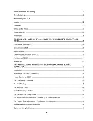 4
Patient recruitment and training ............................................................................................................31
Costs/Budgeting...................................................................................................................................32
Administering the OSCE.......................................................................................................................32
Location ...............................................................................................................................................32
Personnel.............................................................................................................................................33
Setting up the OSCE ............................................................................................................................33
Examination Day ..................................................................................................................................33
References...........................................................................................................................................35
IMPLEMENTATION AND USES OF OBJECTIVE STRUCTURED CLINICAL EXAMINATIONS
(OSCE).................................................................................................................................................36
Organization of an OSCE .....................................................................................................................36
Conducting an OSCE ...........................................................................................................................39
OSCE Results ......................................................................................................................................39
Disadvantages/Limitations of OSCE .....................................................................................................40
Applications of OSCE ...........................................................................................................................41
References...........................................................................................................................................42
HOW TO PREPARE AND IMPLEMENT AN OBJECTIVE STRUCTURED CLINICAL
EXAMINATION.....................................................................................................................................43
Introduction ..........................................................................................................................................43
An Example: The 1987 CSAU-OSCE....................................................................................................44
How to Develop an OSCE ....................................................................................................................45
The Coordinating Committee ................................................................................................................45
The First Meeting..................................................................................................................................45
The Authoring Team.............................................................................................................................46
Guide for Creating a Station..................................................................................................................47
The Instructions to the Candidate .........................................................................................................47
The History/Physical Examination Checklist (The First Five Minutes) ..................................................47
The Problem-Solving Questions ( The Second Five Minutes)...............................................................48
Instruction for the Standardized Patient.................................................................................................48
Equipment Listing for Stations ..............................................................................................................49
 