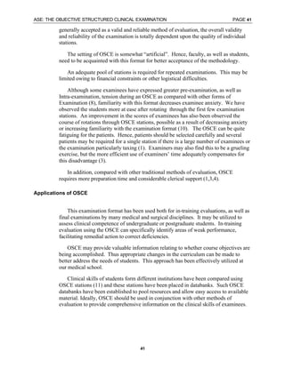 ASE: THE OBJECTIVE STRUCTURED CLINICAL EXAMINATION PAGE 41
41
generally accepted as a valid and reliable method of evaluation, the overall validity
and reliability of the examination is totally dependent upon the quality of individual
stations.
The setting of OSCE is somewhat “artificial”. Hence, faculty, as well as students,
need to be acquainted with this format for better acceptance of the methodology.
An adequate pool of stations is required for repeated examinations. This may be
limited owing to financial constraints or other logistical difficulties.
Although some examinees have expressed greater pre-examination, as well as
Intra-examination, tension during an OSCE as compared with other forms of
Examination (8), familiarity with this format decreases examinee anxiety. We have
observed the students more at ease after rotating through the first few examination
stations. An improvement in the scores of examinees has also been observed the
course of rotations through OSCE stations, possible as a result of decreasing anxiety
or increasing familiarity with the examination format (10). The OSCE can be quite
fatiguing for the patients. Hence, patients should be selected carefully and several
patients may be required for a single station if there is a large number of examinees or
the examination particularly taxing (1). Examiners may also find this to be a grueling
exercise, but the more efficient use of examiners’ time adequately compensates for
this disadvantage (3).
In addition, compared with other traditional methods of evaluation, OSCE
requires more preparation time and considerable clerical support (1,3,4).
Applications of OSCE
This examination format has been used both for in-training evaluations, as well as
final examinations by many medical and surgical disciplines. It may be utilized to
assess clinical competence of undergraduate or postgraduate students. In-training
evaluation using the OSCE can specifically identify areas of weak performance,
facilitating remedial action to correct deficiencies.
OSCE may provide valuable information relating to whether course objectives are
being accomplished. Thus appropriate changes in the curriculum can be made to
better address the needs of students. This approach has been effectively utilized at
our medical school.
Clinical skills of students form different institutions have been compared using
OSCE stations (11) and these stations have been placed in databanks. Such OSCE
databanks have been established to pool resources and allow easy access to available
material. Ideally, OSCE should be used in conjunction with other methods of
evaluation to provide comprehensive information on the clinical skills of examinees.
 
