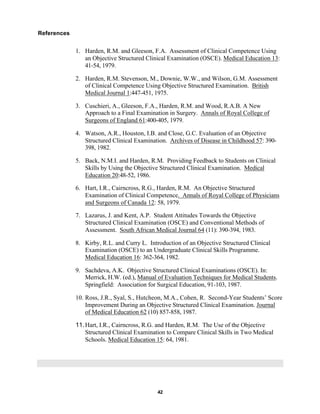 42
References
1. Harden, R.M. and Gleeson, F.A. Assessment of Clinical Competence Using
an Objective Structured Clinical Examination (OSCE). Medical Education 13:
41-54, 1979.
2. Harden, R.M. Stevenson, M., Downie, W.W., and Wilson, G.M. Assessment
of Clinical Competence Using Objective Structured Examination. British
Medical Journal 1:447-451, 1975.
3. Cuschieri, A., Gleeson, F.A., Harden, R.M. and Wood, R.A.B. A New
Approach to a Final Examination in Surgery. Annals of Royal College of
Surgeons of England 61:400-405, 1979.
4. Watson, A.R., Houston, I.B. and Close, G.C. Evaluation of an Objective
Structured Clinical Examination. Archives of Disease in Childhood 57: 390-
398, 1982.
5. Back, N.M.I. and Harden, R.M. Providing Feedback to Students on Clinical
Skills by Using the Objective Structured Clinical Examination. Medical
Education 20:48-52, 1986.
6. Hart, I.R., Cairncross, R.G., Harden, R.M. An Objective Structured
Examination of Clinical Competence. Annals of Royal College of Physicians
and Surgeons of Canada 12: 58, 1979.
7. Lazarus, J. and Kent, A.P. Student Attitudes Towards the Objective
Structured Clinical Examination (OSCE) and Conventional Methods of
Assessment. South African Medical Journal 64 (11): 390-394, 1983.
8. Kirby, R.L. and Curry L. Introduction of an Objective Structured Clinical
Examination (OSCE) to an Undergraduate Clinical Skills Programme.
Medical Education 16: 362-364, 1982.
9. Sachdeva, A.K. Objective Structured Clinical Examinations (OSCE). In:
Merrick, H.W. (ed.), Manual of Evaluation Techniques for Medical Students.
Springfield: Association for Surgical Education, 91-103, 1987.
10. Ross, J.R., Syal, S., Hutcheon, M.A., Cohen, R. Second-Year Students’ Score
Improvement During an Objective Structured Clinical Examination. Journal
of Medical Education 62 (10) 857-858, 1987.
11.Hart, I.R., Cairncross, R.G. and Harden, R.M. The Use of the Objective
Structured Clinical Examination to Compare Clinical Skills in Two Medical
Schools. Medical Education 15: 64, 1981.
 