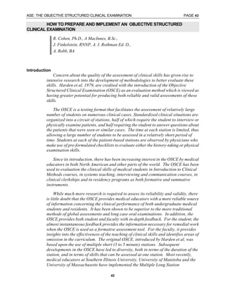 ASE: THE OBJECTIVE STRUCTURED CLINICAL EXAMINATION PAGE 43
43
HOW TO PREPARE AND IMPLEMENT AN OBJECTIVE STRUCTURED
CLINICAL EXAMINATION
R. Cohen, Ph.D., A MacInnes, B.Sc.,
J. Finkelstein, RNNP, A. I. Rothman Ed. D.,
A. Robb, BA
Introduction
Concern about the quality of the assessment of clinical skills has given rise to
intensive research into the development of methodologies to better evaluate these
skills. Harden et al, 1979, are credited with the introduction of the Objective
Structured Clinical Examination (OSCE) as an evaluation method which is viewed as
having greater potential for producing both reliable and valid assessments of these
skills.
The OSCE is a testing format that facilitates the assessment of relatively large
number of students on numerous clinical cases. Standardized clinical situations are
organized into a circuit of stations, half of which require the student to interview or
physically examine patients, and half requiring the student to answer questions about
the patients that were seen or similar cases. The time at each station is limited, thus
allowing a large number of students to be assessed in a relatively short period of
time. Students at each of the patient-based stations are observed by physicians who
make use of pre-formulated checklists to evaluate either the history-taking or physical
examination skills.
Since its introduction, there has been increasing interest in the OSCE by medical
educators in both North American and other parts of the world. The OSCE has been
used to evaluation the clinical skills of medical students in Introduction to Clinical
Methods courses, in systems teaching, interviewing and communication courses, in
clinical clerkships and in residency programs as both formative and summative
instruments.
While much more research is required to assess its reliability and validity, there
is little doubt that the OSCE provides medical educators with a more reliable source
of information concerning the clinical performance of both undergraduate medical
students and residents. It has been shown to be superior to the more traditional
methods of global assessments and long case oral examinations. In addition, the
OSCE provides both student and faculty with in-depth feedback. For the student, the
almost instantaneous feedback provides the information necessary for remedial work
when the OSCE is used as a formative assessment tool. For the faculty, it provides
insights into the effectiveness of the teaching of clinical skills and identifies areas of
omission in the curriculum. The original OSCE, introduced by Harden et al, was
based upon the use of multiple short (3 to 5 minute) stations. Subsequent
developments in the OSCE have led to diversity, both in terms of the duration of the
station, and in terms of skills that can be assessed at one station. Most recently,
medical educators at Southern Illinois University, University of Manitoba and the
University of Massachusetts have implemented the Multiple Long Station
 