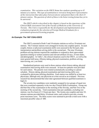 44
examination. This variation on the OSCE theme has students spending up to 45
minutes at a station. This type of examination is viewed as being more representative
of the interaction that takes place between doctor and patient than is the short (5-
minute) station. The question of which of these is the better testing format has yet to
be answered.
The OSCE which is described in this chapter is based on the experience of the
Clinical Skills Assessment Unit of the Faculty of Medicine at the University of
Toronto. This Unit is responsible for the development and implementation of an
evaluation program for the selection of Foreign Medical Graduates for a
government-sponsored licensing program.
An Example: The 1987 CSAU-OSCE
The OSCE consisted of both 5 and 10-minutes stations as well as 10-minute rest
stations. The 5-minute stations were arranged in twenty-one couplets (pairs). In each
couplet, history or physical examination skills were assessed in the first part, data
interpretation and problem-solving skills in the second part. The nine 10-minute
problem-solving stations required the candidates to respond to short open-ended
questions relating to written scenarios and relevant artifacts (X-rays, 35-mm slides,
and photographs). In Table 1, the clinical situations used in the OSCE , as well as the
more general skill areas. (History-taking, physical examination, problem-solving,
interviewing, etc.), are listed.
Standardized patients were used in those stations where history-taking, physical
examination interviewing skills were assessed. At least two patients were provided
for each station. The patients were rotated systematically according to a preset
schedule. History-taking, physical examination and interviewing skills were
evaluated by physicians utilizing checklists. Each station was staffed by at least two
physicians, although only one physician at a time served as an evaluator. Previous
research has demonstrated that inter-rater agreement between qualified examiners is
high (2)
The seventy-two candidates were randomly assigned to two groups of equal size
that were examined separately in the two day Clinical Skills Examination. Group one
did Part One of the examination in the morning of the first day, and Part Two in the
morning of the second day. Total examination time per candidate, excluding rest
stations, was five hours (2 1/2 hours per day). The twenty-one couplets and nine 10-
minutes stations provided thirty 10-minute units; each scaled to provide a twenty
point maximum score. The thirty scores were summed to provide a total score with a
maximum possible value of 600.
 