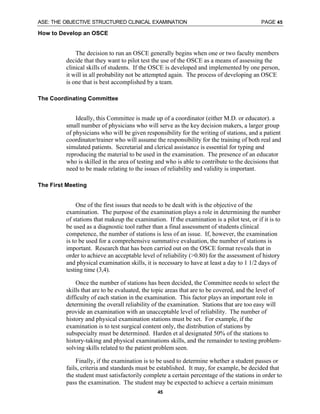 ASE: THE OBJECTIVE STRUCTURED CLINICAL EXAMINATION PAGE 45
45
How to Develop an OSCE
The decision to run an OSCE generally begins when one or two faculty members
decide that they want to pilot test the use of the OSCE as a means of assessing the
clinical skills of students. If the OSCE is developed and implemented by one person,
it will in all probability not be attempted again. The process of developing an OSCE
is one that is best accomplished by a team.
The Coordinating Committee
Ideally, this Committee is made up of a coordinator (either M.D. or educator). a
small number of physicians who will serve as the key decision makers, a larger group
of physicians who will be given responsibility for the writing of stations, and a patient
coordinator/trainer who will assume the responsibility for the training of both real and
simulated patients. Secretarial and clerical assistance is essential for typing and
reproducing the material to be used in the examination. The presence of an educator
who is skilled in the area of testing and who is able to contribute to the decisions that
need to be made relating to the issues of reliability and validity is important.
The First Meeting
One of the first issues that needs to be dealt with is the objective of the
examination. The purpose of the examination plays a role in determining the number
of stations that makeup the examination. If the examination is a pilot test, or if it is to
be used as a diagnostic tool rather than a final assessment of students clinical
competence, the number of stations is less of an issue. If, however, the examination
is to be used for a comprehensive summative evaluation, the number of stations is
important. Research that has been carried out on the OSCE format reveals that in
order to achieve an acceptable level of reliability (>0.80) for the assessment of history
and physical examination skills, it is necessary to have at least a day to 1 1/2 days of
testing time (3,4).
Once the number of stations has been decided, the Committee needs to select the
skills that are to be evaluated, the topic areas that are to be covered, and the level of
difficulty of each station in the examination. This factor plays an important role in
determining the overall reliability of the examination. Stations that are too easy will
provide an examination with an unacceptable level of reliability. The number of
history and physical examination stations must be set. For example, if the
examination is to test surgical content only, the distribution of stations by
subspecialty must be determined. Harden et al designated 50% of the stations to
history-taking and physical examinations skills, and the remainder to testing problem-
solving skills related to the patient problem seen.
Finally, if the examination is to be used to determine whether a student passes or
fails, criteria and standards must be established. It may, for example, be decided that
the student must satisfactorily complete a certain percentage of the stations in order to
pass the examination. The student may be expected to achieve a certain minimum
 