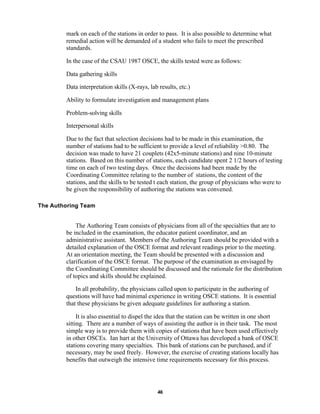 46
mark on each of the stations in order to pass. It is also possible to determine what
remedial action will be demanded of a student who fails to meet the prescribed
standards.
In the case of the CSAU 1987 OSCE, the skills tested were as follows:
Data gathering skills
Data interpretation skills (X-rays, lab results, etc.)
Ability to formulate investigation and management plans
Problem-solving skills
Interpersonal skills
Due to the fact that selection decisions had to be made in this examination, the
number of stations had to be sufficient to provide a level of reliability >0.80. The
decision was made to have 21 couplets (42x5-minute stations) and nine 10-minute
stations. Based on this number of stations, each candidate spent 2 1/2 hours of testing
time on each of two testing days. Once the decisions had been made by the
Coordinating Committee relating to the number of stations, the content of the
stations, and the skills to be tested t each station, the group of physicians who were to
be given the responsibility of authoring the stations was convened.
The Authoring Team
The Authoring Team consists of physicians from all of the specialties that are to
be included in the examination, the educator patient coordinator, and an
administrative assistant. Members of the Authoring Team should be provided with a
detailed explanation of the OSCE format and relevant readings prior to the meeting.
At an orientation meeting, the Team should be presented with a discussion and
clarification of the OSCE format. The purpose of the examination as envisaged by
the Coordinating Committee should be discussed and the rationale for the distribution
of topics and skills should be explained.
In all probability, the physicians called upon to participate in the authoring of
questions will have had minimal experience in writing OSCE stations. It is essential
that these physicians be given adequate guidelines for authoring a station.
It is also essential to dispel the idea that the station can be written in one short
sitting. There are a number of ways of assisting the author is in their task. The most
simple way is to provide them with copies of stations that have been used effectively
in other OSCEs. Ian hart at the University of Ottawa has developed a bank of OSCE
stations covering many specialties. This bank of stations can be purchased, and if
necessary, may be used freely. However, the exercise of creating stations locally has
benefits that outweigh the intensive time requirements necessary for this process.
 