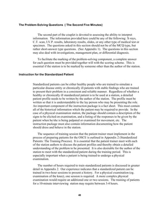 48
The Problem-Solving Questions ( The Second Five Minutes)
The second part of the couplet is devoted to assessing the ability to interpret
information. The information provided here could be any of the following: X-rays,
C.T. scan, I.V.P. results, laboratory results, slides, or any other type of medical test or
specimen. The questions asked in this section should not be of the MCQ type, but
rather short-answer type questions. (See Appendix 1). The questions in this section
may also deal with investigations, management plan, or differential diagnosis.
To facilitate the marking of the problem-solving component, a complete answer
for each question must be provided together will with the scoring scheme. This is
essential if the station is to be marked by someone other than the author of the station.
Instruction for the Standardized Patient
Standardized patients can be either healthy people who are trained to simulate a
particular disease entity or chronically ill patients with stable findings who are trained
to present their problem in a consistent and reliable manner. Regardless of whether a
healthy or chronically ill standardized patient is to be used at a station, a detailed
patient profile needs to be written by the author of the station. The profile must be
written so that it is understandable to the lay person who may be presenting the role.
An important component of the instruction package is a fact sheet. This must contain
all of the historical information which the patient may be required to provide. In the
case of a physical examination station, the package should contain a description of the
signs to be elicited on examination, and a listing of the responses to be given by the
patient when he/she is being palpated or examined for movement, etc. The
instruction package must also contain information documenting how the patient
should dress and behave in the station.
The sequence of training session that the patient trainer must implement in the
process of preparing patients for the OSCE is outlined in Appendix 2 (Standardized
Patients: The Training Process). It is essential that the patient trainer meet with each
of the station authors to discuss the patient profiles and thereby obtain a detailed
understanding of the problem to be presented. It is also desirable for the author of the
station to meet with the standardized patient during the training period. This is
especially important when a patient is being trained to undergo a physical
examination.
The number of hours required to train standardized patients is discussed in greater
detail in Appendix 2. Our experience indicates that a standardized patient can be
trained in two-hour sessions to present a history. For a physical examination (eg.
examination of the knee), one session is required. A more complex physical
examination would require an additional one or two sessions. The training of patients
for a 10-minute interviewing station may require between 3-4 hours.
 