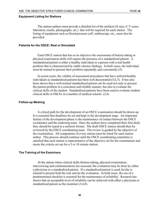 ASE: THE OBJECTIVE STRUCTURED CLINICAL EXAMINATION PAGE 49
49
Equipment Listing for Stations
The station authors must provide a detailed list of the artifacts (X-rays, C.T scans,
laboratory results, photographs, etc.) that will be required for each station. The
listing of equipment such as blood pressure cuff, stethoscope, etc., must also be
provided.
Patients for the OSCE: Real or Simulated
Each OSCE station that has as its objective the assessment of history-taking or
physical examination skills will require the presence of a standardized patient. A
standardized patient is either a healthy individual or a person with a real health
problem that is characterized by stable chronic findings. In both cases, the individual
must be trained to present their problem repeatedly and consistently (5).
In recent years, the validity of assessment procedures that have utilized healthy
individuals as standardized patients has been well documented (3,6,7). It has also
been shown that a well-trained standardized patient can be used not only to present
the patient problem in a consistent and reliable manner, but also to evaluate the
clinical skills of the student. Standardized patients have been used to evaluate student
clinical skills in OSCEs in a number of medical schools (3,4).
Follow-up Meeting
A critical path for the development of an OSCE examination should be drawn up.
It is essential that deadlines be set and kept in the development stage. An important
feature of the development phase is the maintenance of contact between the OSCE
coordinator and the authoring team. Once the authors have completed their first draft,
they should be typed in a uniform format. The draft OSCE station should then be
reviewed by the OSCE coordinating team. The review is guided by the objective of
the examination. All components of every station must be listed for each station
author. This process should continue until the OSCE coordinating committee is
satisfied that each station is representative of the objective set for the examination and
meets the criteria set out for a 5 or 10 minute station.
The Training of the Examiners
At the station where clinical skills (history-taking, physical examination,
interviewing and communication) are assessed, the evaluation may be done by either
a physician or a standardized patient. If a standardized patient is used, he/she is
trained to present both the role and do the evaluation. In both cases, the use of a
predetermined checklist is essential for the maintenance of reliability. Research has
shown that an acceptable level of reliability can be achieved with either a physician or
standardized patient as the examiner (3,4,8).
 