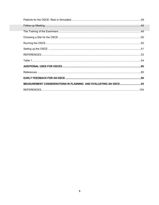 5
Patients for the OSCE: Real or Simulated.............................................................................................49
Follow-up Meeting ................................................................................................................................49
The Training of the Examiners..............................................................................................................49
Choosing a Site for the OSCE ..............................................................................................................50
Running the OSCE...............................................................................................................................50
Setting up the OSCE ............................................................................................................................51
REFERENCES.....................................................................................................................................53
Table 1.................................................................................................................................................54
ADDITIONAL USES FOR OSCES.........................................................................................................80
References:..........................................................................................................................................85
EARLY FEEDBACK FOR AN OSCE .....................................................................................................90
MEASUREMENT CONSIDERATIONS IN PLANNING AND EVALUATING AN OSCE............................95
REFERENCES...................................................................................................................................104
 