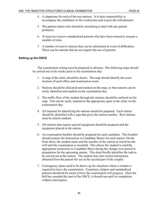 ASE: THE OBJECTIVE STRUCTURED CLINICAL EXAMINATION PAGE 51
51
4. A chaperone for each of the rest stations. It is their responsibility to
accompany the candidates to the washrooms and to provide refreshments.
5. The patient trainer who should be circulating to deal with any patient
problems.
6. At least two reserve standardized patients who have been trained to assume a
number of roles.
7. A number of reserve stations that can be substituted in event of difficulties.
These can be stations that do not require the use of patients.
Setting up the OSCE
The examination setting must be prepared in advance. The following steps should
be carried out in the weeks prior to the examination day:
1. A map of the clinic should be drawn. The map should identify the exact
location of each office and examination room.
2. Stations should be allocated and marked on the map, so that stations can be
easily identified and marked on the examination day.
3. The traffic flow of the student through the stations should be outlined on the
map. This can be easily marked on the appropriate spots in the clinic on the
examination day.
4. All material for identifying the stations should be prepared. Each station
should be identified with a sign that gives the station number. Rest stations
must be clearly marked.
5. All stations that require special equipment should be prepared and the
equipment placed in the station.
6. An examination booklet should be prepared for each candidate. This booklet
should contain the Instruction to Candidate Sheets for each station. On the
front sheet, the student name and the number of the station at which he/she
will start the examination is recorded. This allows the student to read the
appropriate instruction to Candidate Sheet during the change-over period in
preparation for the upcoming station. This sheet briefly identifies the task to
be carried out at the station. The student may also record information
obtained from the patient for use in the second part of the couplet.
7. Contingency plans need to be drawn up for situations where a student is
required to leave the examination. Examiners, helpers and standardized
patients should all be aware of how the examination will progress. Once the
bell has sounded the start of the OSCE, it should run until its completion
without interruption.
 