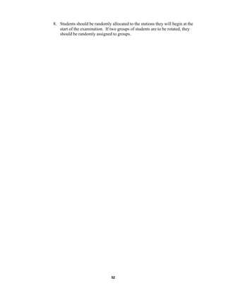 52
8. Students should be randomly allocated to the stations they will begin at the
start of the examination. If two groups of students are to be rotated, they
should be randomly assigned to groups.
 