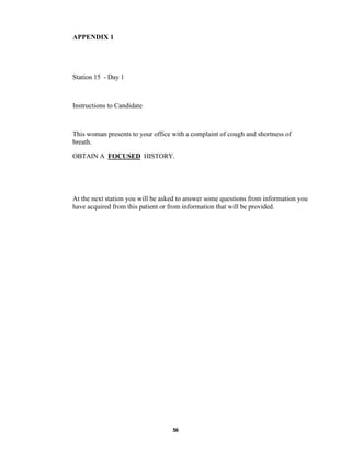 56
APPENDIX 1
Station 15 - Day 1
Instructions to Candidate
This woman presents to your office with a complaint of cough and shortness of
breath.
OBTAIN A FOCUSED HISTORY.
At the next station you will be asked to answer some questions from information you
have acquired from this patient or from information that will be provided.
 