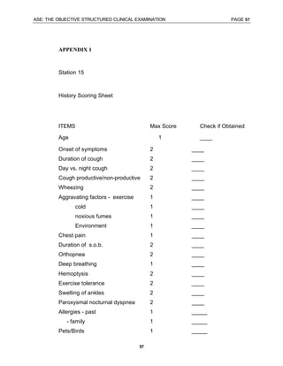 ASE: THE OBJECTIVE STRUCTURED CLINICAL EXAMINATION PAGE 57
57
APPENDIX 1
Station 15
History Scoring Sheet
ITEMS Max Score Check if Obtained
Age 1 ____
Onset of symptoms 2 ____
Duration of cough 2 ____
Day vs. night cough 2 ____
Cough productive/non-productive 2 ____
Wheezing 2 ____
Aggravating factors - exercise 1 ____
cold 1 ____
noxious fumes 1 ____
Environment 1 ____
Chest pain 1 ____
Duration of s.o.b. 2 ____
Orthopnea 2 ____
Deep breathing 1 ____
Hemoptysis 2 ____
Exercise tolerance 2 ____
Swelling of ankles 2 ____
Paroxysmal nocturnal dyspnea 2 ____
Allergies - past 1 _____
- family 1 _____
Pets/Birds 1 _____
 