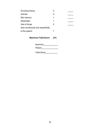 58
Smoking history 2 _____
Arthritis 2 _____
Skin lesions 1 _____
Dysphagia 1 _____
Use of drugs 2 _____
Acts courteously and respectfully
to the patient 1
Maximum Total Score (41)
Examiner_____________
Patient_______________
Total Score___________
 