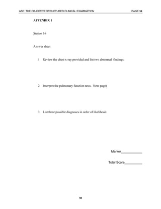 ASE: THE OBJECTIVE STRUCTURED CLINICAL EXAMINATION PAGE 59
59
APPENDIX 1
Station 16
Answer sheet
1. Review the chest x-ray provided and list two abnormal findings.
2. Interpret the pulmonary function tests. Next page)
3. List three possible diagnoses in order of likelihood.
Marker____________
Total Score__________
 