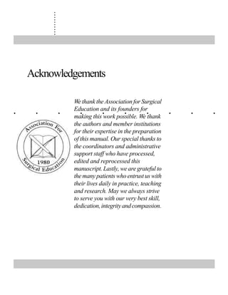 ..........
. . . . . . . . . .
Acknowledgements
We thank the Association for Surgical
Education and its founders for
making this work possible. We thank
the authors and member institutions
for their expertise in the preparation
of this manual. Our special thanks to
the coordinators and administrative
support staff who have processed,
edited and reprocessed this
manuscript. Lastly, we are grateful to
the many patients who entrust us with
their lives daily in practice, teaching
and research. May we always strive
to serve you with our very best skill,
dedication,integrityandcompassion.
 