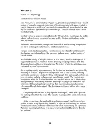 62
APPENDIX 1
Station 16 – Respirology
Instructions to Simulated Patient
Mrs. Jones, who is approximately 60 years old, presents to your office with a 4-month
history of gradually progressive shortness of breath associated with a non-productive
cough. Her present problem of cough and shortness of breath seemed to follow a 4-
day flu-like illness approximately four months ago. The cold seemed "settle" in her
chest afterwards.
She had worked as a saleswoman at Eatons for 30 years, but 3 months ago she had to
take an early retirement because of her poor health. She just couldn't keep up the
pace any longer.
She has no unusual hobbies, occupational exposure or pets including, budgies (she
has never had any pets in her house). She has never smoked.
Her past health has been excellent. Hospitalizations have been for childbirth only.
She has two married daughters. She has never had any surgery and no history of
chronic illness.
No childhood history of allergies, eczema or skin rashes. She has no symptoms to
suggest and seasonal or perennial rhinitis (running nose) or post nasal drip. She
denies any history of hives or drug allergies. No history of arthritis, arthralgias, skin
rashes or Rheynaud's phenomenon.
The cough is primarily a problem during the daytime and seems to be precipitated by
breathing or exercise. Exposure to strong fumes such as care exhausts, cleaning
agents and second hand smoke also bring on the cough. It is a dry cough, so there has
been no sputum and also no hemoptysis (coughing up blood). The cough is also
troublesome when she first lies down but, once she falls asleep, she is able to sleep
through the night without any problems. She sleeps on one pillow and denies any
orthopnea (difficulty breathing when lying flat), paroxysmal nocturnal dyspnea
(shortness of breath during sleep). She denies any swelling of ankles, wheezing or
chest pain.
One year ago she was able to play eighteen holes of golf, albeit with a golf cart,
but walking at least half the holes. She was also playing doubles tennis without any
problems.
At the present time, she is only able to walk approximately two blocks on level
ground, without being significantly dyspneic, at a pace which holds up her husband.
She has considerable problems with housework which was formerly not a problem.
Activities requiring her to bend over are now very difficult and have to be done by
her husband.
 