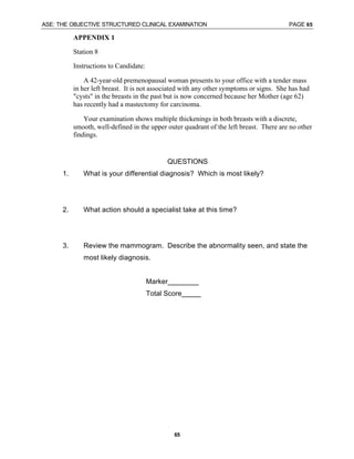 ASE: THE OBJECTIVE STRUCTURED CLINICAL EXAMINATION PAGE 65
65
APPENDIX 1
Station 8
Instructions to Candidate:
A 42-year-old premenopausal woman presents to your office with a tender mass
in her left breast. It is not associated with any other symptoms or signs. She has had
"cysts" in the breasts in the past but is now concerned because her Mother (age 62)
has recently had a mastectomy for carcinoma.
Your examination shows multiple thickenings in both breasts with a discrete,
smooth, well-defined in the upper outer quadrant of the left breast. There are no other
findings.
QUESTIONS
1. What is your differential diagnosis? Which is most likely?
2. What action should a specialist take at this time?
3. Review the mammogram. Describe the abnormality seen, and state the
most likely diagnosis.
Marker________
Total Score_____
 