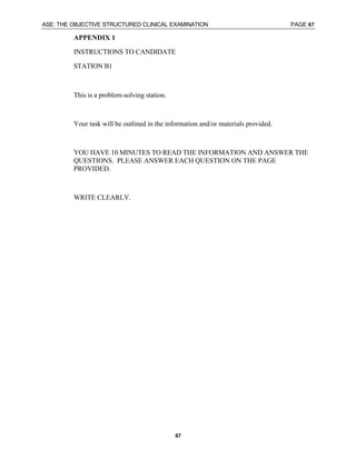 ASE: THE OBJECTIVE STRUCTURED CLINICAL EXAMINATION PAGE 67
67
APPENDIX 1
INSTRUCTIONS TO CANDIDATE
STATION B1
This is a problem-solving station.
Your task will be outlined in the information and/or materials provided.
YOU HAVE 10 MINUTES TO READ THE INFORMATION AND ANSWER THE
QUESTIONS. PLEASE ANSWER EACH QUESTION ON THE PAGE
PROVIDED.
WRITE CLEARLY.
 