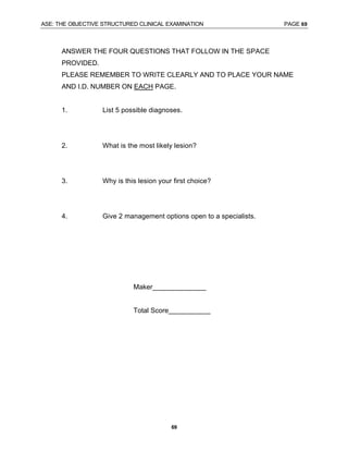 ASE: THE OBJECTIVE STRUCTURED CLINICAL EXAMINATION PAGE 69
69
ANSWER THE FOUR QUESTIONS THAT FOLLOW IN THE SPACE
PROVIDED.
PLEASE REMEMBER TO WRITE CLEARLY AND TO PLACE YOUR NAME
AND I.D. NUMBER ON EACH PAGE.
1. List 5 possible diagnoses.
2. What is the most likely lesion?
3. Why is this lesion your first choice?
4. Give 2 management options open to a specialists.
Maker______________
Total Score___________
 