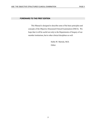 ASE: THE OBJECTIVE STRUCTURED CLINICAL EXAMINATION PAGE 7
7
FOREWARD TO THE FIRST EDITION
This Manual is designed to describe some of the basic principles and
concepts of the Objective Structured Clinical Examination (OSCE). We
hope that it will be useful not only to the Departments of Surgery of our
member institutions, but to other clinical disciplines as well.
Hollis W. Merrick, M.D.
Editor
 