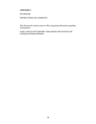 70
APPENDIX 1
STATION B4
INSTRUCTIONS TO CANDIDATE
This 20-year-old woman comes to office requesting information regarding
contraception.
TAKE A RELEVANT HISTORY AND ADVISE THE PATIENT ON
CONTRACEPTION OPTIONS.
 