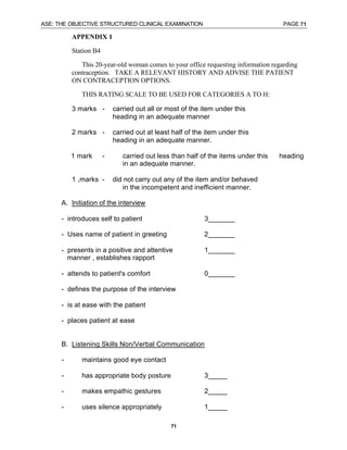 ASE: THE OBJECTIVE STRUCTURED CLINICAL EXAMINATION PAGE 71
71
APPENDIX 1
Station B4
This 20-year-old woman comes to your office requesting information regarding
contraception. TAKE A RELEVANT HISTORY AND ADVISE THE PATIENT
ON CONTRACEPTION OPTIONS.
THIS RATING SCALE TO BE USED FOR CATEGORIES A TO H:
3 marks - carried out all or most of the item under this
heading in an adequate manner
2 marks - carried out at least half of the item under this
heading in an adequate manner.
1 mark - carried out less than half of the items under this heading
in an adequate manner.
1 ,marks - did not carry out any of the item and/or behaved
in the incompetent and inefficient manner.
A. Initiation of the interview
- introduces self to patient 3_______
- Uses name of patient in greeting 2_______
- presents in a positive and attentive 1_______
manner , establishes rapport
- attends to patient's comfort 0_______
- defines the purpose of the interview
- is at ease with the patient
- places patient at ease
B. Listening Skills Non/Verbal Communication
- maintains good eye contact
- has appropriate body posture 3_____
- makes empathic gestures 2_____
- uses silence appropriately 1_____
 