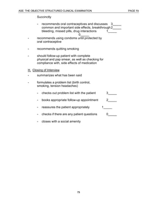 ASE: THE OBJECTIVE STRUCTURED CLINICAL EXAMINATION PAGE 73
73
Succinctly
- recommends oral contraceptives and discusses 3_____
common and important side effects, breakthrough2_____
bleeding, missed pills, drug interactions 1_____
0_____
- recommends using condoms until protected by
oral contraceptive
- recommends quitting smoking
- should follow-up patient with complete
physical and pap smear, as well as checking for
compliance with, side effects of medication
H. Closing of Interview
- summarizes what has been said
- formulates a problem list (birth control,
smoking, tension headaches)
- checks out problem list with the patient 3_____
- books appropriate follow-up appointment 2_____
- reassures the patient appropriately 1_____
- checks if there are any patient questions 0_____
- closes with a social amenity
 