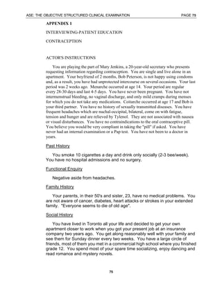 ASE: THE OBJECTIVE STRUCTURED CLINICAL EXAMINATION PAGE 75
75
APPENDIX 1
INTERVIEWING-PATIENT EDUCATION
CONTRACEPTION
ACTOR'S INSTRUCTIONS
You are playing the part of Mary Jenkins, a 20-year-old secretary who presents
requesting information regarding contraception. You are single and live alone in an
apartment. Your boyfriend of 2 months, Bob Peterson, is not happy using condoms
and, as a result, you have had unprotected intercourse on several occasions. Your last
period was 2 weeks ago. Menarche occurred at age 14. Your period are regular
every 28-30 days and last 4-5 days. You have never been pregnant. You have not
intermenstrual bleeding, no vaginal discharge, and only mild cramps during menses
for which you do not take any medications. Coitarche occurred at age 17 and Bob is
your third partner. You have no history of sexually transmitted diseases. You have
frequent headaches which are nuchal-occipital, bilateral, come on with fatigue,
tension and hunger and are relieved by Tylenol. They are not associated with nausea
or visual disturbances. You have no contraindications to the oral contraceptive pill.
You believe you would be very compliant in taking the "pill" if asked. You have
never had an internal examination or a Pap test. You have not been to a doctor in
years.
Past History
You smoke 10 cigarettes a day and drink only socially (2-3 bee/week).
You have no hospital admissions and no surgery.
Functional Enquiry
Negative aside from headaches.
Family History
Your parents, in their 50's and sister, 23, have no medical problems. You
are not aware of cancer, diabetes, heart attacks or strokes in your extended
family. "Everyone seems to die of old age".
Social History
You have lived in Toronto all your life and decided to get your own
apartment closer to work when you got your present job at an insurance
company two years ago. You get along reasonably well with your family and
see them for Sunday dinner every two weeks. You have a large circle of
friends, most of them you met in a commercial high school where you finished
grade 12. You spend most of your spare time socializing, enjoy dancing and
read romance and mystery novels.
 
