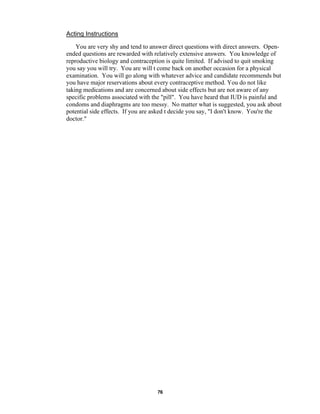 76
Acting Instructions
You are very shy and tend to answer direct questions with direct answers. Open-
ended questions are rewarded with relatively extensive answers. You knowledge of
reproductive biology and contraception is quite limited. If advised to quit smoking
you say you will try. You are will t come back on another occasion for a physical
examination. You will go along with whatever advice and candidate recommends but
you have major reservations about every contraceptive method. You do not like
taking medications and are concerned about side effects but are not aware of any
specific problems associated with the "pill". You have heard that IUD is painful and
condoms and diaphragms are too messy. No matter what is suggested, you ask about
potential side effects. If you are asked t decide you say, "I don't know. You're the
doctor."
 