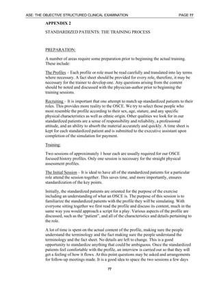 ASE: THE OBJECTIVE STRUCTURED CLINICAL EXAMINATION PAGE 77
77
APPENDIX 2
STANDARDIZED PATIENTS: THE TRAINING PROCESS
PREPARATION:
A number of areas require some preparation prior to beginning the actual training.
These include:
The Profiles – Each profile or role must be read carefully and translated into lay terms
where necessary. A fact sheet should be provided for every role, therefore, it may be
necessary for the trainer to develop one. Any questions arising from the content
should be noted and discussed with the physician-author prior to beginning the
training sessions.
Recruiting – It is important that one attempt to match up standardized patients to their
roles. This provides more reality to the OSCE. We try to select those people who
most resemble the profile according to their sex, age, stature, and any specific
physical characteristics as well as ethnic origin. Other qualities we look for in our
standardized patients are a sense of responsibility and reliability, a professional
attitude, and an ability to absorb the material accurately and quickly. A time sheet is
kept for each standardized patient and is submitted to the executive assistant upon
completion of the simulation for payment.
Training:
Two sessions of approximately 1 hour each are usually required for our OSCE
focused history profiles. Only one session is necessary for the straight physical
assessment profiles.
The Initial Session – It is ideal to have all of the standardized patients for a particular
role attend the session together. This saves time, and more importantly, ensures
standardization of the key points.
Initially, the standardized patients are oriented for the purpose of the exercise
including an understanding of what an OSCE is. The purpose of this session is to
familiarize the standardized patients with the profile they will be simulating. With
everyone sitting together we first read the profile and discuss its content, much in the
same way you would approach a script for a play. Various aspects of the profile are
discussed, such as the “patient”, and all of the characteristics and details pertaining to
the role.
A lot of time is spent on the actual content of the profile, making sure the people
understand the terminology and the fact making sure the people understand the
terminology and the fact sheet. No details are left to change. This is a good
opportunity to standardize anything that could be ambiguous. Once the standardized
patients feel comfortable with the profile, an interview is carried out so that they will
get a feeling of how it flows. At this point questions may be asked and arrangements
for follow-up meetings made. It is a good idea to space the two sessions a few days
 