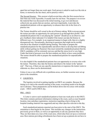 78
apart but not longer than one week apart. Each person is asked to read over the role at
home, to memorize the fact sheet, and to practice with it.
The Second Session – This session is held several days after the first session but no
later than one week if possible. It usually lasts for one hour. The purpose is to review
the material that was discussed in the initial meeting, to go over and discuss
collectively any points that are unclear, and most importantly, it provides the
standardized patients with an opportunity to rehearse their role in the form of a
practice run.
The Trainer should be well versed in the art of history-taking. With everyone present
the trainer provides an opportunity for each person to go through their profile. The
standardized patient who is not playing the “patient” should act as an observer, and
give feedback where indicated. It is helpful if the trainer can take the history in
different ways. For example: in an organized manner to begin with, then in a slightly
disorganized way. Occasionally, throwing in questions that might not be terribly
relevant to the situation is helpful during training. This helps to prepare the
standardized patient for the unpredictable and allows them to develop their ad libbing
skills without getting too flustered. One must remind the standardized patient that the
OSCE candidates will be extremely nervous and that the stress level is very high.
Under that kind of pressure even the best students are likely to have some problems.
The trainer should be able to prepare the standardized patients for unpredictable
situations.
It is also helpful if the standardized patients have an opportunity to reverse roles with
the trainer. Therefore, they take the history and observe the trainer in the “patient
role”. That way, if there are any specific mannerisms or responses the trainer wants to
elaborate on, these can be demonstrated.
Unless it was a very difficult role or problems arose, no further sessions were set up
prior to the simulation.
C. LOGISTICS:
The logistics involved in putting together an OSCE are complex. Because the
timing is so vital to the smooth running of the exam, everything needs to be thought
out in advance. These preparations can be broken down into two areas with include:
a) pre – OSCE and b) OSCE day.
PRE – OSCE
A Letter is sent to each standardized patient at least one week prior to the OSCE.
This letter contains pertinent information relating to the exam, such as exact hospital
location, time and place registration, instruction regarding what to bring to the
hospital (reading material was suggested) and any other specifics relevant to the day.
Each standardized patients reported one hour prior to the start of the OSCE. The
orientation is then begun by the trainer. This includes any changes in the instructions
previously given to them, as well as an opportunity to ask any questions they have.
They are then taken on a tour of the exam area, which ahas been set up as a restricted
area. Rest stations providing refreshments have been set up so patients do not have to
 