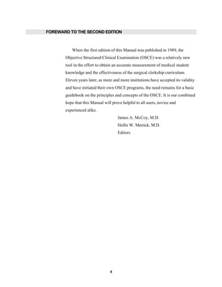 8
FOREWARD TO THE SECOND EDITION
When the first edition of this Manual was published in 1989, the
Objective Structured Clinical Examination (OSCE) was a relatively new
tool in the effort to obtain an accurate measurement of medical student
knowledge and the effectiveness of the surgical clerkship curriculum.
Eleven years later, as more and more institutions have accepted its validity
and have initiated their own OSCE programs, the need remains for a basic
guidebook on the principles and concepts of the OSCE. It is our combined
hope that this Manual will prove helpful to all users, novice and
experienced alike.
James A. McCoy, M.D.
Hollis W. Merrick, M.D.
Editors
 