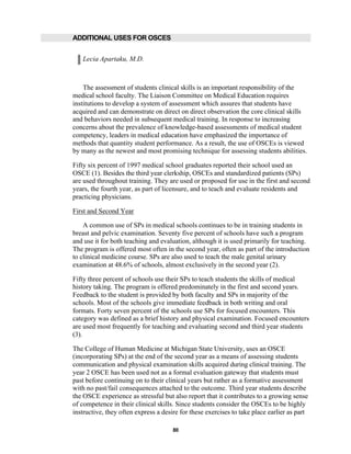 80
ADDITIONAL USES FOR OSCES
Lecia Apartaku, M.D.
The assessment of students clinical skills is an important responsibility of the
medical school faculty. The Liaison Committee on Medical Education requires
institutions to develop a system of assessment which assures that students have
acquired and can demonstrate on direct on direct observation the core clinical skills
and behaviors needed in subsequent medical training. In response to increasing
concerns about the prevalence of knowledge-based assessments of medical student
competency, leaders in medical education have emphasized the importance of
methods that quantity student performance. As a result, the use of OSCEs is viewed
by many as the newest and most promising technique for assessing students abilities.
Fifty six percent of 1997 medical school graduates reported their school used an
OSCE (1). Besides the third year clerkship, OSCEs and standardized patients (SPs)
are used throughout training. They are used or proposed for use in the first and second
years, the fourth year, as part of licensure, and to teach and evaluate residents and
practicing physicians.
First and Second Year
A common use of SPs in medical schools continues to be in training students in
breast and pelvic examination. Seventy five percent of schools have such a program
and use it for both teaching and evaluation, although it is used primarily for teaching.
The program is offered most often in the second year, often as part of the introduction
to clinical medicine course. SPs are also used to teach the male genital urinary
examination at 48.6% of schools, almost exclusively in the second year (2).
Fifty three percent of schools use their SPs to teach students the skills of medical
history taking. The program is offered predominately in the first and second years.
Feedback to the student is provided by both faculty and SPs in majority of the
schools. Most of the schools give immediate feedback in both writing and oral
formats. Forty seven percent of the schools use SPs for focused encounters. This
category was defined as a brief history and physical examination. Focused encounters
are used most frequently for teaching and evaluating second and third year students
(3).
The College of Human Medicine at Michigan State University, uses an OSCE
(incorporating SPs) at the end of the second year as a means of assessing students
communication and physical examination skills acquired during clinical training. The
year 2 OSCE has been used not as a formal evaluation gateway that students must
past before continuing on to their clinical years but rather as a formative assessment
with no past/fail consequences attached to the outcome. Third year students describe
the OSCE experience as stressful but also report that it contributes to a growing sense
of competence in their clinical skills. Since students consider the OSCEs to be highly
instructive, they often express a desire for these exercises to take place earlier as part
 