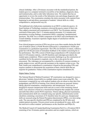 82
clinical clerkships. After a 20-minutes encounter with the standardized patient, the
student goes to a computer terminal to record his or her database, diagnostic ideas,
and treatment plan, and to order labor laboratory tests. The student then has an
opportunity to review the results of the laboratory tests and change diagnostic and
treatment plans. This examination simulates the entire encounter with a patient from
beginning to end and allows assessment of students’ clinical skills in a valid,
comprehensive, and powerful way (6).
The traditional role of physician examination in an OSCE is relatively passive. At
Israel Institute of Technology examiners criticized the passive nature of their role.
They added a structured oral examination to an OSCE. Ten 24-minutes stations
consisted of three parts. Part I: 12 minutes-patient encounter. II: 6 minutes-oral
presentation covering findings, examination (SOE), containing 5 predetermined
questions. The SOE was a reliable component of an OSCE and contributed to the
overall reliability. Examiners reported a higher degree of satisfaction with the
examination (7).
Four clinical progress exercises (CPEs) are given every three months during the third
year of medical school, at North Western followed by a comprehensive fourth-year
examination as a graduation requirement. The CPEs are formative in nature, without a
grade but with the provision of immediate feedback to the student concerning his or
her performance. The CPEs consist of both long (comprehensive SP evaluation) and
short (15-20 minutes) stations, with SP checklists and videotapes provided to the
student upon completion. Where a post-encounter challenge (e.g; the construction of
a problem list for the patient) is required, a key to this is also given for self-
assessment. The videotapes are accompanied by a checklist of common mistakes to
guide student review, and SPs provide assistance to the students in that review. The
final, fourth-year comprehensive examination is based on the preceding CPEs and
requires students to demonstrate the acquisition of basic clinical skills that are
requisite for graduation. Failure of this examination requires remediation (8).
Higher Stakes Testing
The National Board of Medical Examiners’ SP examination was designed to assess a
physicians’ bedside clinical skills in a multiple station (case) exam using SPs. The
assessment is targeted for use with medical students who are about to enter their first
postgraduate year (PGYI) of training. Four clinical skill areas are assessed: history-
taking, physical examination, communication, and interpersonal. Each case is
designed to measure interpersonal skills and one or more of the remaining clinical
skills. Case selection is based on a structured test blueprint that samples the content
and skills that reflect current PGYI experience. History-taking, physical examination,
and communication skills are evaluated using case specific, dichotomously-scored
checklists containing a maximum of 25 checklist items for each case. Interpersonal
skills are assessed using the Patient Perception Questionnaire (PPQ), a six-item rating
scale. The case-specific checklist and PPQ are completed by the SP after each
student-patient encounter. Percent-correct scores are produced for cases, skills, and
the total test to reflect students’ performances on the checklists and PPQs (9).
The Medical Council of Canada Qualifying Examination Part II is a 20-station OSCE
consisting of ten 10-minutes patient encounters and ten couplet stations, which are
 