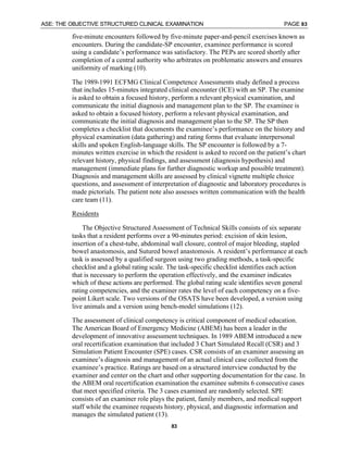 ASE: THE OBJECTIVE STRUCTURED CLINICAL EXAMINATION PAGE 83
83
five-minute encounters followed by five-minute paper-and-pencil exercises known as
encounters. During the candidate-SP encounter, examinee performance is scored
using a candidate’s performance was satisfactory. The PEPs are scored shortly after
completion of a central authority who arbitrates on problematic answers and ensures
uniformity of marking (10).
The 1989-1991 ECFMG Clinical Competence Assessments study defined a process
that includes 15-minutes integrated clinical encounter (ICE) with an SP. The examine
is asked to obtain a focused history, perform a relevant physical examination, and
communicate the initial diagnosis and management plan to the SP. The examinee is
asked to obtain a focused history, perform a relevant physical examination, and
communicate the initial diagnosis and management plan to the SP. The SP then
completes a checklist that documents the examinee’s performance on the history and
physical examination (data gathering) and rating forms that evaluate interpersonal
skills and spoken English-language skills. The SP encounter is followed by a 7-
minutes written exercise in which the resident is asked to record on the patient’s chart
relevant history, physical findings, and assessment (diagnosis hypothesis) and
management (immediate plans for further diagnostic workup and possible treatment).
Diagnosis and management skills are assessed by clinical vignette multiple choice
questions, and assessment of interpretation of diagnostic and laboratory procedures is
made pictorials. The patient note also assesses written communication with the health
care team (11).
Residents
The Objective Structured Assessment of Technical Skills consists of six separate
tasks that a resident performs over a 90-minutes period: excision of skin lesion,
insertion of a chest-tube, abdominal wall closure, control of major bleeding, stapled
bowel anastomosis, and Sutured bowel anastomosis. A resident’s performance at each
task is assessed by a qualified surgeon using two grading methods, a task-specific
checklist and a global rating scale. The task-specific checklist identifies each action
that is necessary to perform the operation effectively, and the examiner indicates
which of these actions are performed. The global rating scale identifies seven general
rating competencies, and the examiner rates the level of each competency on a five-
point Likert scale. Two versions of the OSATS have been developed, a version using
live animals and a version using bench-model simulations (12).
The assessment of clinical competency is critical component of medical education.
The American Board of Emergency Medicine (ABEM) has been a leader in the
development of innovative assessment techniques. In 1989 ABEM introduced a new
oral recertification examination that included 3 Chart Simulated Recall (CSR) and 3
Simulation Patient Encounter (SPE) cases. CSR consists of an examiner assessing an
examinee’s diagnosis and management of an actual clinical case collected from the
examinee’s practice. Ratings are based on a structured interview conducted by the
examiner and center on the chart and other supporting documentation for the case. In
the ABEM oral recertification examination the examinee submits 6 consecutive cases
that meet specified criteria. The 3 cases examined are randomly selected. SPE
consists of an examiner role plays the patient, family members, and medical support
staff while the examinee requests history, physical, and diagnostic information and
manages the simulated patient (13).
 