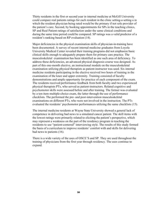 84
Thirty residents in the first or second year in internal medicine at McGill University
could compare real patients ratings for each resident in the clinic setting-a setting a in
which the resident physician being rated would be the primary if not sole provider of
the patient’s care. Second, by booking appointments for SPs in the teaching clinics,
SP and Real Patient ratings of satisfaction under the same clinical conditions and
during the same time period could be compared. SP ratings was a valid predictor of a
resident’s ranking based on RP evaluation (14).
Major deficiencies in the physical examination skills of physician-in-training have
been documented. A survey of recent internal medicine graduates from Loyola
University Medical Center revealed their training programs did not emphasize basic
clinical skills enough to adequately prepare them for primary care practice. The
musculoskeletal examination has been identified as one such area of deficiency. To
address these deficiencies, an advanced physical diagnosis course was designed. As
part of this one-month elective, an instructional module on the musculoskeletal
examination utilizing physical therapists as patient-instructor was used. Six internal
medicine residents participating in the elective received two hours of training in the
examination of the knee and upper extremity. Training consisted of faculty
demonstrations and ample opportunity for practice of each component of the exam.
The residents received performance feedback from both faculty and two experienced
physical therapists PTs, who served as patient-instructors. Related cognitive and
psychomotor skills were assessed before and after training. The former was evaluated
by a ten-item multiple-choice exam, the latter through the use of performance
checklists. The performed the pre- and post-intervention musculoskeletal
examinations on different PTs, who were not involved in the instruction. The PTs
evaluated the residents’ psychomotor performances utilizing the same checklists (15).
The internal medicine residents at Wayne State University showed a general lack of
competence in delivering bad news to a simulated cancer patient. The skill items with
the lowest ratings were primarily related to eliciting the patient’s perspective, which
may represent a weakness on the part of the residency program in teaching the
residents to use “patient-centered” interviewing style. The results of this study formed
the basis of a curriculum to improve residents’ comfort with and skills for delivering
bad news to patients (16).
There is a wide variety of the uses of OSCE’S and SP. They are used throughout the
training of physicians from the first year through residency. The uses continue to
expand.
 