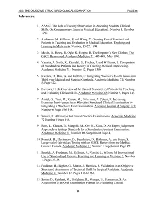 ASE: THE OBJECTIVE STRUCTURED CLINICAL EXAMINATION PAGE 85
85
References:
1. AAMC, The Role of Faculty Observation in Assessing Students Clinical
Skills. On Contemporary Issues in Medical Education1: Number 1, October
1997.
2. Anderson, M., Stillman, P. and Wang, Y. Growing Use of Standardized
Patients in Teaching and Evaluation in Medical Education. Teaching and
Learning in Medicine 6: Number, 15-22, 1994.
3. Mavis, B., Henry, R. Ogle, K., Hoppe, R. The Emperor’s New Clothes: The
OSCE Reassessed. Academic Medicine 71: 447-448, May 1996.
4. Vanatta, J., Smith, K., Crandall, S., Fischer, P. and Williams, K. Comparison
of Standardized Patients and Faculty in Teaching Medical Interviewing.
Academic Medicine 71: Number 12. Pages 1360.
5. Kwolek, D., Blue, A. and Griffith, C. Integrating Women’s Health Issues into
Third-year Medical and Surgical Curricula. Academic Medicine, 72: Number
5, Page 422.
6. Barrows, H. An Overview of the Uses of Standardized Patients for Teaching
and Evaluating Clinical Skills. Academic Medicine, 68:Number 6, Pages 443.
7. Amiel, G., Tann, M., Krausz, M., Bitterman, A. Cohen, R. Increasing
Examiner Involvement in an Objective Structured Clinical Examination by
Integrating a Structured Oral Examination. American Journal of Surgery 173:
Number 6 Pages 546-548.
8. Winter, R. Alternative to Clinical Practice Examinations. Academic Medicine
72 Number 5 Page 444.
9. Ross, L., Clauser, B., Margolis, M., Orr, N., Klass, D. An Expert-judgement
Approach to Settings Standards for a Standardized-patient Examination.
Academic Medicine 71: Number 10. Supplement Page 4.
10. Reznick, R., Blackmore, D., Dauphinee, D., Rothman, A., and Smee, S.
Large-scale High-stakes Testing with an OSCE: Report from the Medical
Council Canada. Academic Medicine 71 Number 1 Supplement Page 19.
11. Sutnick, A. Friedman, M., Stillman, P., Norcini, J., Wilson, M. International
Use of Standardized Patients, Teaching and Learning in Medicine 6: Number
1. Pages 33-35.
12. Faulkner, H., Regher, G., Martin, J., Reznick, R. Validation of an Objective
Structured Assessment of Technical Skill for Surgical Residents. Academic
Medicine 71: Number 12. Pages 1363-1365.
13. Solom D., Reinhart, M., Bridgham, R., Munger, B., Starnaman, S. An
Assessment of an Oral Examination Format for Evaluating Clinical
 