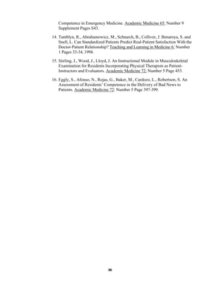 86
Competence in Emergency Medicine. Academic Medicine 65: Number 9
Supplement Pages S43.
14. Tamblyn, R., Abrahamowicz, M., Schnarch, B., Colliver, J. Benaroya, S. and
Snell, L. Can Standardized Patients Predict Real-Patient Satisfaction With the
Doctor-Patient Relationship? Teaching and Learning in Medicine 6: Number
1 Pages 33-34, 1994.
15. Stirling, J., Wood, J., Lloyd, J. An Instructional Module in Musculoskeletal
Examination for Residents Incorporating Physical Therapists as Patient-
Instructors and Evaluators. Academic Medicine 72: Number 5 Page 453.
16. Eggly, S., Afonso, N., Rojas, G., Baker, M., Cardozo, L., Robertson, S. An
Assessment of Residents’ Competence in the Delivery of Bad News to
Patients. Academic Medicine 72: Number 5 Page 397-399.
 